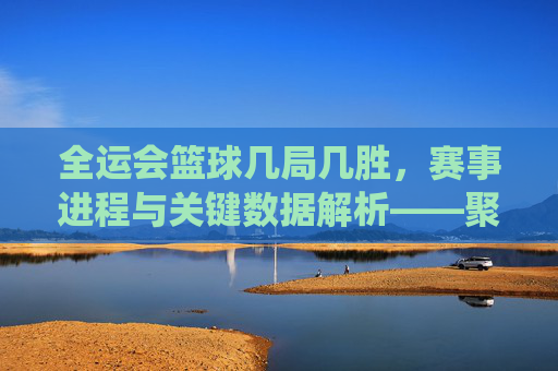 全运会篮球几局几胜,赛事进程与关键数据解析——聚焦各队比赛局数与胜负场统计