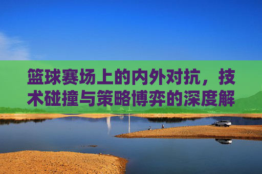 篮球赛场上的内外对抗，技术碰撞与策略博弈的深度解析