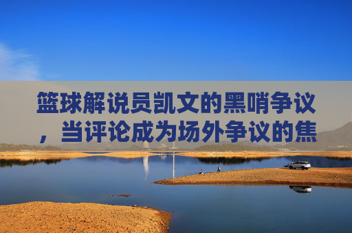 篮球解说员凯文的黑哨争议，当评论成为场外争议的焦点