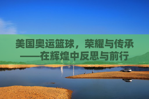美国奥运篮球,荣耀与传承——在辉煌中反思与前行