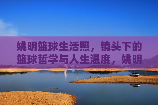 姚明篮球生活照，镜头下的篮球哲学与人生温度，姚明篮球生活照，镜头下的篮球哲学与人生温度