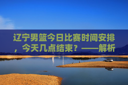 辽宁男篮今日比赛时间安排，今天几点结束？——解析最新赛程信息