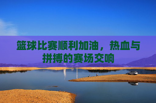 篮球比赛顺利加油,热血与拼搏的赛场交响