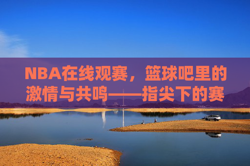 NBA在线观赛,篮球吧里的激情与共鸣——指尖下的赛场,心跳与球声的共振,NBA在线观赛,篮球吧里的激情与共鸣——指尖下的赛场,心跳与球声的共振