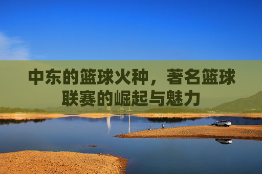 中东的篮球火种,著名篮球联赛的崛起与魅力