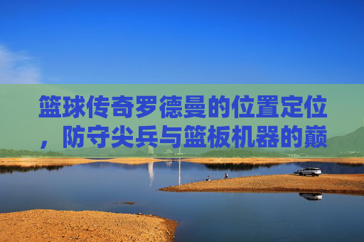 篮球传奇罗德曼的位置定位,防守尖兵与篮板机器的巅峰角色,篮球传奇罗德曼,防守尖兵与篮板机器的巅峰位置定位