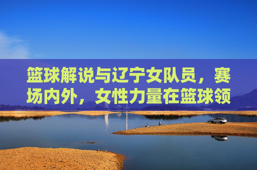 篮球解说与辽宁女队员，赛场内外，女性力量在篮球领域的多维绽放