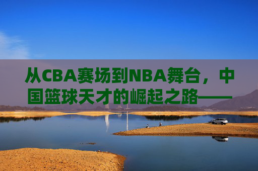 从CBA赛场到NBA舞台，中国篮球天才的崛起之路——解码那些改变格局的球员，从CBA赛场到NBA舞台，中国篮球天才的崛起之路——解码那些改变格局的球员
