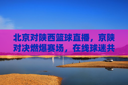北京对陕西篮球直播,京陕对决燃爆赛场,在线球迷共赴体育狂欢