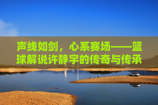 声线如剑,心系赛场——篮球解说许静宇的传奇与传承