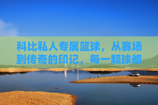 科比私人专属篮球，从赛场到传奇的印记，每一颗球都承载着冠军的荣耀与个人印记，科比私人专属篮球，承载冠军荣耀与传奇印记的赛场见证