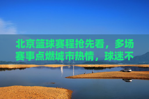 北京篮球赛程抢先看，多场赛事点燃城市热情，球迷不容错过