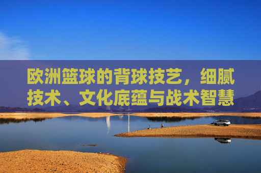 欧洲篮球的背球技艺，细腻技术、文化底蕴与战术智慧的交融，欧洲篮球的背球技艺，细腻技术、文化底蕴与战术智慧的交融