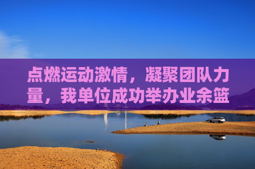 点燃运动激情，凝聚团队力量，我单位成功举办业余篮球比赛，点燃运动激情，凝聚团队力量，我单位成功举办业余篮球比赛