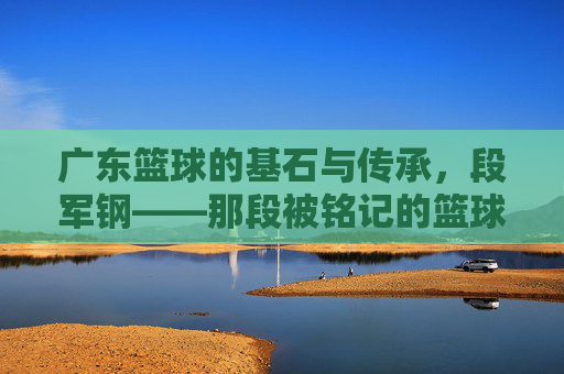 广东篮球的基石与传承,段军钢——那段被铭记的篮球岁月