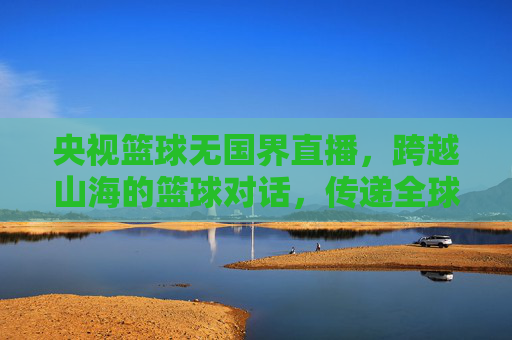 央视篮球无国界直播,跨越山海的篮球对话,传递全球体育的共通语言