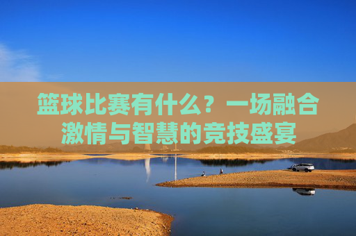 篮球比赛有什么?一场融合激情与智慧的竞技盛宴