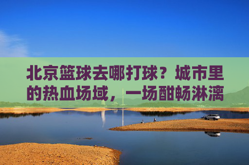 北京篮球去哪打球?城市里的热血场域,一场酣畅淋漓的投篮之旅,北京篮球去哪打球?城市里的热血场域,一场酣畅淋漓的投篮之旅