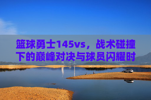 篮球勇士145vs，战术碰撞下的巅峰对决与球员闪耀时刻