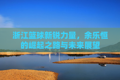 浙江篮球新锐力量,余乐恒的崛起之路与未来展望