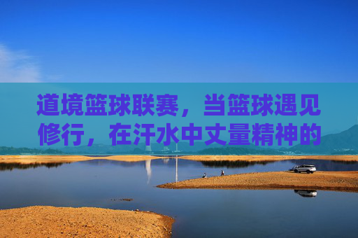 道境篮球联赛，当篮球遇见修行，在汗水中丈量精神的高度