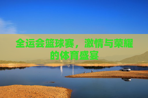 全运会篮球赛,激情与荣耀的体育盛宴