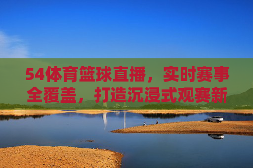 54体育篮球直播，实时赛事全覆盖，打造沉浸式观赛新体验
