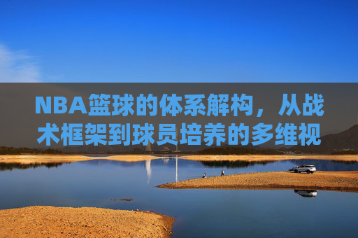 NBA篮球的体系解构，从战术框架到球员培养的多维视角