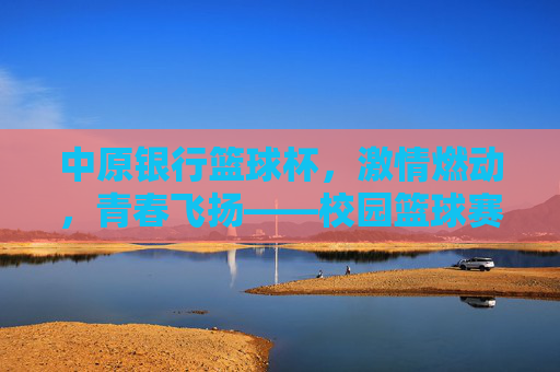 中原银行篮球杯,激情燃动,青春飞扬——校园篮球赛点燃青春热血
