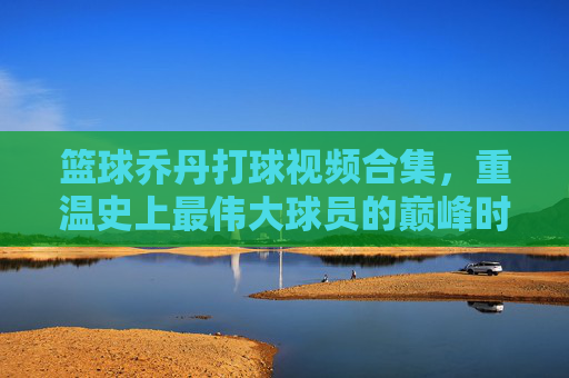 篮球乔丹打球视频合集，重温史上最伟大球员的巅峰时刻与传奇技艺，篮球乔丹，巅峰时刻与传奇技艺视频合集，重温史上最伟大球员的经典瞬间
