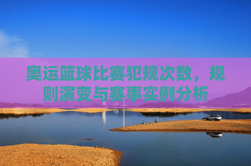 奥运篮球比赛犯规次数,规则演变与赛事实例分析