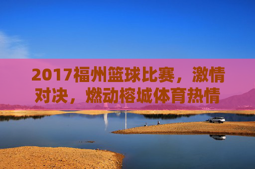 2017福州篮球比赛,激情对决,燃动榕城体育热情