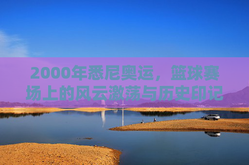 2000年悉尼奥运，篮球赛场上的风云激荡与历史印记