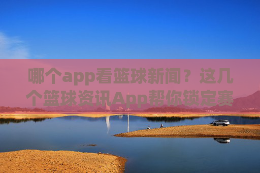 哪个app看篮球新闻?这几个篮球资讯App帮你锁定赛场动态,不错过任何精彩瞬间