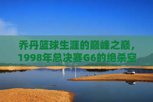 乔丹篮球生涯的巅峰之巅，1998年总决赛G6的绝杀空中飞人，1998年总决赛G6绝杀，乔丹篮球生涯的巅峰之巅，空中飞人传奇