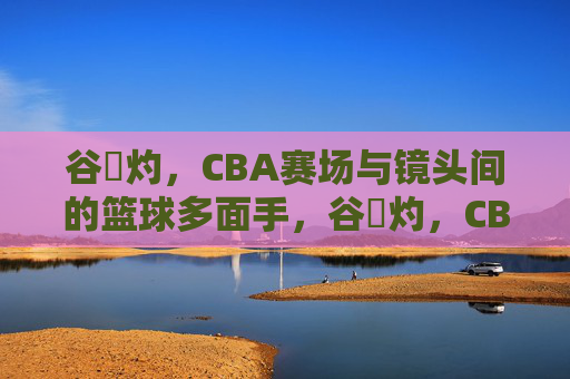 谷玥灼,CBA赛场与镜头间的篮球多面手,谷玥灼,CBA赛场与镜头间的篮球多面手