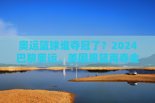 奥运篮球谁夺冠了?2024巴黎奥运,美国男篮再夺金牌,中国女篮奋力拼搏