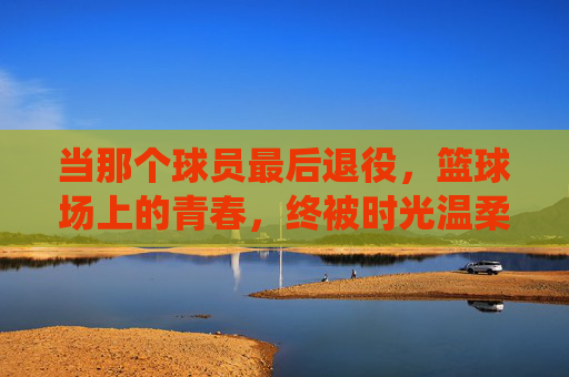 当那个球员最后退役,篮球场上的青春,终被时光温柔收藏
