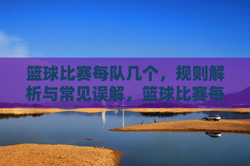篮球比赛每队几个,规则解析与常见误解,篮球比赛每队几人?规则解析与常见误解