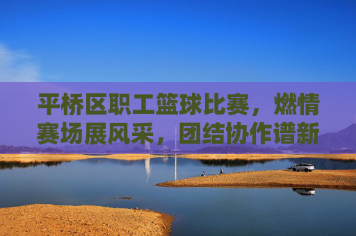 平桥区职工篮球比赛，燃情赛场展风采，团结协作谱新篇