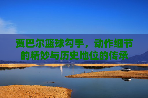 贾巴尔篮球勾手,动作细节的精妙与历史地位的传承