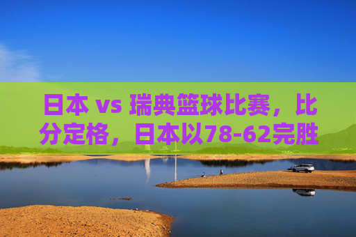日本 vs 瑞典篮球比赛，比分定格，日本以78-62完胜，展现亚洲篮球新力量，日本78-62完胜瑞典，展现亚洲篮球新力量