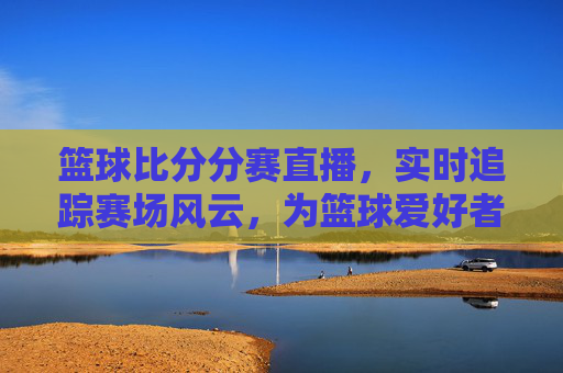 篮球比分分赛直播，实时追踪赛场风云，为篮球爱好者打造沉浸式观赛体验
