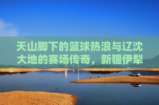 天山脚下的篮球热浪与辽沈大地的赛场传奇，新疆伊犁与辽宁篮球的跨越时空共鸣