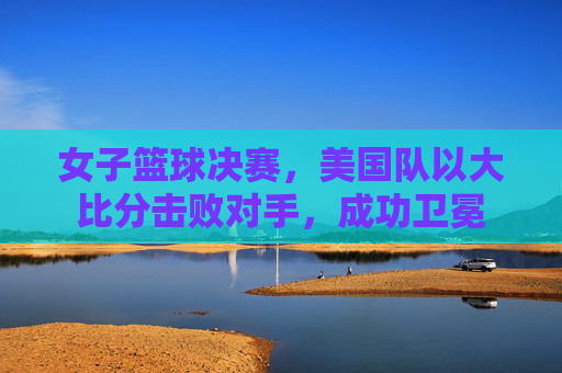 女子篮球决赛，美国队以大比分击败对手，成功卫冕