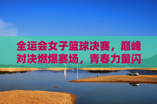 全运会女子篮球决赛，巅峰对决燃爆赛场，青春力量闪耀体育盛会