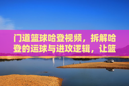 门道篮球哈登视频，拆解哈登的运球与进攻逻辑，让篮球爱好者秒懂巨星操作，门道篮球，拆解哈登运球与进攻逻辑，让篮球爱好者秒懂巨星操作
