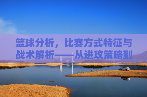 篮球分析，比赛方式特征与战术解析——从进攻策略到防守布局的深度洞察
