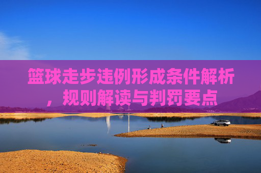 篮球走步违例形成条件解析,规则解读与判罚要点