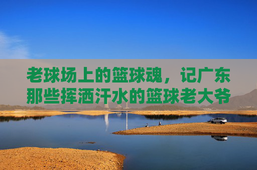老球场上的篮球魂,记广东那些挥洒汗水的篮球老大爷,老球场上的篮球魂,记广东那些挥洒汗水的篮球老大爷
